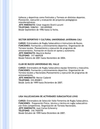 lúdiacas y deportivas como Festivales y Torneos en distintos deportes.
Planeación, ejecución y evaluación de proyectos pedagógicos
interdisciplinares.
JEFE INMEDIATO: Cesar Augusto Ocoró Lucumí
TELEFONO: 5586763 – 320 6959502
Desde Septiembre de 1996 hasta la fecha.
SECTOR DEPORTIVO Y CULTURAL UNIVERSIDAD JAVERIANA CALI
CARGO: Entrenadora de Rugby Subacuático e Instructora de Buceo.
FUNCIONES: Formación y entrenamiento deportivo. Organización de
Torneos locales. Planeamiento y ejecución de programas de
entrenamiento. Formación en buceo en apnea y autónomo.
JEFE INMEDIATO: Mauricio Muñoz
TELEFONO: 317 4669528
Desde Febrero de 2001 hasta Noviembre de 2004.
CLUB DE BUCEO UNIVERSIDAD DEL VALLE
CARGO: Entrenadora de Rugby Subacuático equipo femenino y masculino.
FUNCIONES: Formación y entrenamiento deportivo. Organización de
Torneos locales y Nacionales.Planeamiento y ejecución de programas de
entrenamiento.
JEFE INMEDIATO: Hector Cadavid
TELEFONO: 310 4920811
Desde Junio de 1999 hasta Diciembre de 2007.
LIGA VALLECAUCANA DE ACTIVIDADES SUBACUATICAS LIVAS
CARGO: Entrenadora de Selección Valle Femenina de Rugby Subacuático.
FUNCIONES: Preparación Física, técnica y táctica en rugby subacuático
con fines competitivos. Organización de Torneos Nacionales.
JEFE INMEDIATO: Juan Carlos Echeverry
TELEFONO: 316 7420770
Desde Octubre de 1999 hasta Diciembre de 2007.
 