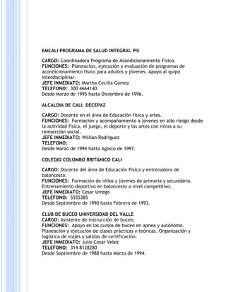 EMCALI PROGRAMA DE SALUD INTEGRAL PIS
CARGO: Coordinadora Programa de Acondicionamiento Físico.
FUNCIONES: Planeacion, ejecución y evaluación de programas de
acondicionamiento físico para adultos y jóvenes. Apoyo al quipo
interdisciplinar.
JEFE INMEDIATO: Martha Cecilia Gomez
TELEFONO: 300 4664140
Desde Marzo de 1995 hasta Diciembre de 1996.
ALCALDIA DE CALI. DECEPAZ
CARGO: Docente en el área de Educación física y artes.
FUNCIONES: Formación y acompañamiento a jovenes en alto riesgo desde
la actividad física, el juego, el deporte y las artes con miras a su
reinserción social.
JEFE INMEDIATO: Willian Rodriguez
TELEFONO:
Desde Marzo de 1994 hasta Agosto de 1997.
COLEGIO COLOMBO BRITÁNICO CALI
CARGO: Docente del área de Educación Fisica y entrenadora de
baloncesto.
FUNCIONES: Formación de niños y jóvenes de primaria y secundaria.
Entrenamiento deportivo en baloncesto a nivel competitivo.
JEFE INMEDIATO: Cesar Urrego
TELEFONO: 5555385
Desde Septiembre de 1990 hasta Febrero de 1993.
CLUB DE BUCEO UNIVERSIDAD DEL VALLE
CARGO: Asistente de instrucción de buceo.
FUNCIONES: Apoyo en los cursos de buceo en apnea y autónomo.
Planeación y ejecución de clases prácticas y teóricas. Organización y
logística de viajes y salidas de certificación.
JEFE INMEDIATO: Julio Cesar Velez
TELEFONO: 314 8128280
Desde Septiembre de 1988 hasta Marzo de 1994.
 