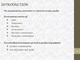 INTRODUCTION
The manufacturing environment is critical for product quality.
Environmentconsistsof,
➢ Light
➢ Temperature
➢ Humidity
➢ Air movement
➢ Microbial contamination
➢ Particulate contamination
Uncontrolledenvironmentcan lead to productdegradation
➢ product contamination
➢ loss of product and profit
10
 