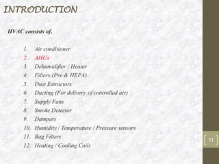 INTRODUCTION
HVAC consists of,
1. Air conditioner
2. AHUs
3. Dehumidifier / Heater
4. Filters (Pre & HEPA)
5. Dust Extractors
6. Ducting (For delivery of controlled air)
7. Supply Fans
8. Smoke Detector
9. Dampers
10. Humidity / Temperature / Pressure sensors
11. Bag Filters
12. Heating / Cooling Coils
11
 