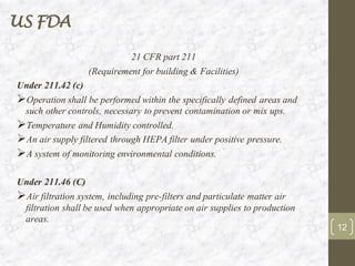 US FDA
21 CFR part 211
(Requirement for building & Facilities)
Under 211.42 (c)
➢Operation shall be performed within the specifically defined areas and
such other controls, necessary to prevent contamination or mix ups.
➢Temperature and Humidity controlled.
➢An air supply filtered through HEPA filter under positive pressure.
➢A system of monitoring environmental conditions.
Under 211.46 (C)
➢Air filtration system, including pre-filters and particulate matter air
filtration shall be used when appropriate on air supplies to production
areas.
12
 