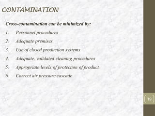 CONTAMINATION
Cross-contamination can be minimized by:
1. Personnel procedures
2. Adequate premises
3. Use of closed production systems
4. Adequate, validated cleaning procedures
5. Appropriate levels of protection of product
6. Correct air pressure cascade
19
 