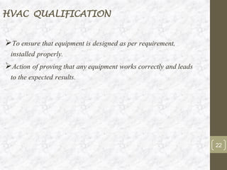 HVAC QUALIFICATION
➢To ensure that equipment is designed as per requirement,
installed properly.
➢Action of proving that any equipment works correctly and leads
to the expected results.
22
 