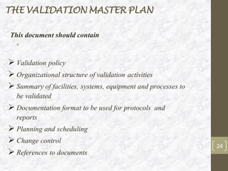 •
This document should contain
➢ Validation policy
➢ Organizational structure of validation activities
➢ Summary of facilities, systems, equipment and processes to
be validated
➢ Documentation format to be used for protocols and
reports
➢ Planning and scheduling
➢ Change control
➢ References to documents
THE VALIDATION MASTER PLAN
24
 