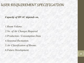 USER REQUIREMENT SPECIFICATION
Capacity of HVAC depends on,
1.Room Volume.
2.No. of Air Changes Required.
3.Production / Consumption Data
4.Seasonal fluctuation.
5.Air Classification of Rooms.
6.Future Development.
26
 