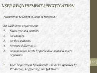 USER REQUIREMENT SPECIFICATION
Parameters to be defined in Levels of Protection :
Air cleanliness requirements
1. filters type and position,
2. air changes,
3. air flow patterns,
4. pressure differentials,
5. contamination levels by particulate matter & micro-
organisms.
• User Requirement Specification should be approved by
Production, Engineering and QA Heads.
27
 