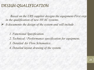Based on the URS supplier designs the equipment-First step
in the qualification of new HVAC systems.
➢ It documents the design of the system and will include :
1. Functional Specification.
2. Technical / Performance specification for equipment.
3. Detailed Air Flow Schematics.
4. Detailed layout drawing of the system.
28
DESIGN QUALIFICATION
 