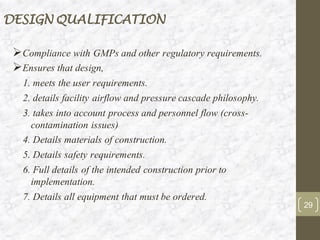 DESIGN QUALIFICATION
➢Compliance with GMPs and other regulatory requirements.
➢Ensures that design,
1. meets the user requirements.
2. details facility airflow and pressure cascade philosophy.
3. takes into account process and personnel flow (cross-
contamination issues)
4. Details materials of construction.
5. Details safety requirements.
6. Full details of the intended construction prior to
implementation.
7. Details all equipment that must be ordered.
29
 