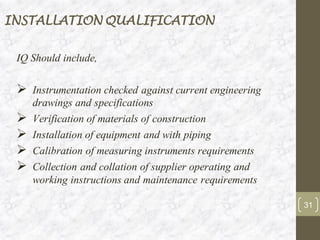 INSTALLATION QUALIFICATION
IQ Should include,
➢ Instrumentation checked against current engineering
drawings and specifications
➢ Verification of materials of construction
➢ Installation of equipment and with piping
➢ Calibration of measuring instruments requirements
➢ Collection and collation of supplier operating and
working instructions and maintenance requirements
31
 