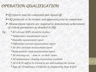 OPERATION QUALIFICATION
➢IQ reports must be completed and signed off.
➢OQ protocols to be written and approved prior to completion.
➢ Measurement reports are required to demonstrate achievement
of critical parameters as detailed in DQ.
Eg: * All relevant SOPs should be in place
* Temperature measurement report
* Humidity measurement report
* Differential pressure measurement report
* Air flow direction measurement report
* Room particle count measurement report
* All drawings etc. – done in ‘as-built’ status
* All maintenance/ cleaning instructions available
* All O & M staff to be trained to use and maintain the system.
* Sign off. (Compliance Certificate by Engineering Dept & QA)
37
 