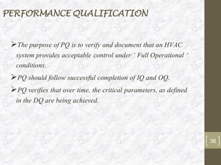PERFORMANCE QUALIFICATION
➢The purpose of PQ is to verify and document that an HVAC
system provides acceptable control under ‘ Full Operational ‘
conditions.
➢PQ should follow successful completion of IQ and OQ.
➢PQ verifies that over time, the critical parameters, as defined
in the DQ are being achieved.
38
 