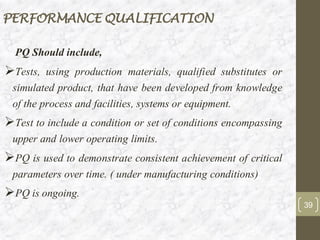 PERFORMANCE QUALIFICATION
PQ Should include,
➢Tests, using production materials, qualified substitutes or
simulated product, that have been developed from knowledge
of the process and facilities, systems or equipment.
➢Test to include a condition or set of conditions encompassing
upper and lower operating limits.
➢PQ is used to demonstrate consistent achievement of critical
parameters over time. ( under manufacturing conditions)
➢PQ is ongoing.
39
 