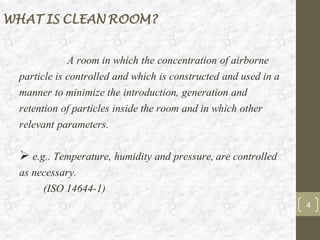 WHAT IS CLEAN ROOM?
4
A room in which the concentration of airborne
particle is controlled and which is constructed and used in a
manner to minimize the introduction, generation and
retention of particles inside the room and in which other
relevant parameters.
➢ e.g.. Temperature, humidity and pressure, are controlled
as necessary.
(ISO 14644-1)
 