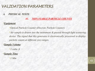 VALIDATION PARAMETERS
A. PHYSICAL TESTS
A1. NON-VIABLE PARTICLE COUNTS
•Equipment
•Optical Particle Counter (Discrete Particle Counter)
•Air sample is drawn into the instrument & passed through light scattering
device. The signal that this generates is electronically processed to display
particle counts at different size ranges.
•Sample Volume
•1 cubic ft
•Sample Time
•1 Min
43
 