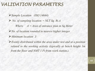 ➢Sample Location (ISO 14644)
➢ No. of sampling location = NLT Sq. Rt.A
Where A = Area of entrance plan in Sq.Meter
➢No. of location rounded to nearest higher integer
➢Minimum location 3
➢Evenly distributed within the area under test and at a position
related to the working activity (typically at bench height 1m
from the floor and NMT 1 Ft from work station.).
VALIDATION PARAMETERS
44
 