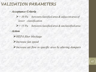 –Acceptance Criteria
➢> 10 Pa betweenclassifiedarea & adjacentarea of
lower classification
➢> 15 Pa betweenclassifiedarea & unclassifiedarea
–Action
➢HEPA filter blockage
➢Increase fan speed
➢Increase air flow to specific area by altering dampers
VALIDATION PARAMETERS
47
 