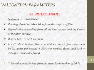 A3. AIRFLOW VELOCITY
Equipment :- Anemometer.
➢ Reading should be taken 10cm from the surface of filter.
➢ Record velocity reading from all the four corners and the Centre
of the filter surface.
➢ Repeat twice at each location
➢ For Grade A laminar flow workstations, the air flow rates shall
be 0.3 meter per second + 20% (for vertical flows) and 0.45 +
20% (for Horizontal flows)
 * No value may deviate from the mean by more than + 20 %
VALIDATION PARAMETERS
48
 