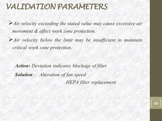 ➢Air velocity exceeding the stated value may cause excessive air
movement & affect work zone protection.
➢Air velocity below the limit may be insufficient to maintain
critical work zone protection.
Action: Deviation indicates blockage of filter
Solution : Alteration of fan speed
HEPA filter replacement
VALIDATION PARAMETERS
49
 
