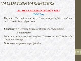 A4. HEPA FILTER INTEGRITY TEST
(DOP Test)
Purpose : To confirm that there is no damage to filter, seals and
there is no leakage of particles.
Equipment : 1. Aerosol generator (Using Dioctylphthalate)
2. Photometer
Scan at 1 inch from filter surface. Traverse at NMT 10Ft. Min.
Cover entire range.
Make separate passes at peripheries.
50
VALIDATION PARAMETERS
 
