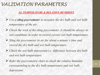 A5. TEMPERATURE & RELATIVE HUMIDITY
➢ Use a sling psycrometer to measure the dry bulb and wet bulb
temperature of the air.
➢ Check the wick of the sling psycrometer, it should be always in
wet conditions in order to record correct wet bulb temperature.
➢ Sling the psycrometer in air for about a minute’s time and
record the dry bulb and wet bulb temperature.
➢ Check the wet bulb depression i.e. difference between dry bulb
and wet bulb temperature.
➢ Refer the psycrometric chart to check the relative humidity
corresponding to the dry bulb temperature and wet bulb
depression.
51
VALIDATION PARAMETERS
 