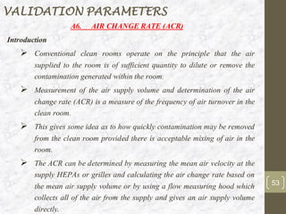 A6. AIR CHANGE RATE (ACR)
Introduction
➢ Conventional clean rooms operate on the principle that the air
supplied to the room is of sufficient quantity to dilute or remove the
contamination generated within the room.
➢ Measurement of the air supply volume and determination of the air
change rate (ACR) is a measure of the frequency of air turnover in the
clean room.
➢ This gives some idea as to how quickly contamination may be removed
from the clean room provided there is acceptable mixing of air in the
room.
➢ The ACR can be determined by measuring the mean air velocity at the
supply HEPAs or grilles and calculating the air change rate based on
the mean air supply volume or by using a flow measuring hood which
collects all of the air from the supply and gives an air supply volume
directly.
53
VALIDATION PARAMETERS
 