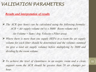 Results and interpretation of results
➢ The ACR (per hour) can be calculated using the following formula:
ACR = Air supply volume (m³/s) x 3600/ Room volume (m³)
Air Volume = Sum ( Avg. Velocityx Filter area)
➢ Where there is more than one supply HEPA in a room the air supply
volume for each filter should be determined and the volumes summed
(to give a total air supply volume) before multiplying by 3600 and
dividing by the room volume.
➢ To achieve the level of cleanliness in an aseptic room and a clean
support room the ACR should be greater than 20 air changes per
hour.
55
VALIDATION PARAMETERS
 