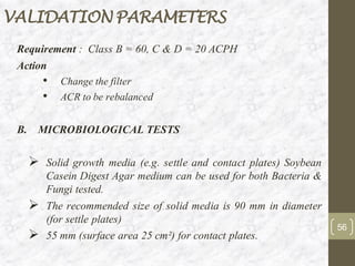 VALIDATION PARAMETERS
Requirement : Class B = 60, C & D = 20 ACPH
Action
• Change the filter
• ACR to be rebalanced
B. MICROBIOLOGICAL TESTS
➢ Solid growth media (e.g. settle and contact plates) Soybean
Casein Digest Agar medium can be used for both Bacteria &
Fungi tested.
➢ The recommended size of solid media is 90 mm in diameter
(for settle plates)
➢ 55 mm (surface area 25 cm²) for contact plates.
56
 