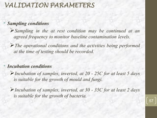 • Sampling conditions
➢Sampling in the at rest condition may be continued at an
agreed frequency to monitor baseline contamination levels.
➢The operational conditions and the activities being performed
at the time of testing should be recorded.
• Incubation conditions
➢Incubation of samples, inverted, at 20 - 25C for at least 5 days
is suitable for the growth of mould and fungi.
➢Incubation of samples, inverted, at 30 - 35C for at least 2 days
is suitable for the growth of bacteria.
VALIDATION PARAMETERS
57
 