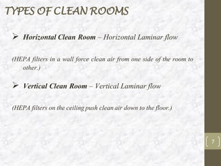 TYPES OF CLEAN ROOMS
➢ Horizontal Clean Room – Horizontal Laminar flow
(HEPA filters in a wall force clean air from one side of the room to
other.)
➢ Vertical Clean Room – Vertical Laminar flow
(HEPA filters on the ceilingpush cleanair down to the floor.)
7
 