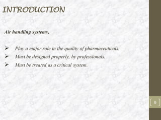 INTRODUCTION
Air handling systems,
➢ Play a major role in the quality of pharmaceuticals.
➢ Must be designed properly, by professionals.
➢ Must be treated as a critical system.
9
 