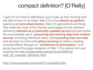 compact deﬁnition? [O’Reilly]
I said I'm not fond of deﬁnitions, but I woke up this morning with
the start of one in my head: Web 2.0 is the network as platform,
spanning all connected devices; Web 2.0 applications are those
that make the most of the intrinsic advantages of that platform:
delivering software as a continually-updated service that gets better
the more people use it, consuming and remixing data from multiple
sources, including individual users, while providing their own data
and services in a form that allows remixing by others, creating
network effects through an "architecture of participation," and
going beyond the page metaphor of Web 1.0 to deliver rich user
experiences.http://radar.oreilly.com/archives/2005/10/
web_20_compact_deﬁnition.html

http://www.youtube.com/watch?v=3zJqihkLcGc
 