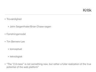 Kritik

‣ Troværdighed


   ‣ John Seigenthaler/Brian Chase-sagen


‣ Forretningsmodel


‣ Tim Berners-Lee


   ‣ konceptuel


   ‣ teknologisk


‣ “The “2.0-ness” is not something new, but rather a fuller realization of the true
  potential of the web platform”
 