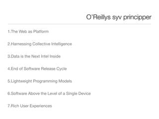 O’Reillys syv principper

1.The Web as Platform


2.Harnessing Collective Intelligence


3.Data is the Next Intel Inside


4.End of Software Release Cycle


5.Lightweight Programming Models


6.Software Above the Level of a Single Device


7.Rich User Experiences
 