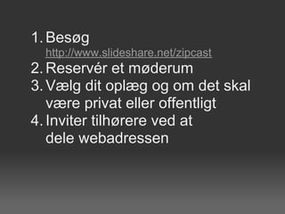 1. Besøg
  http://www.slideshare.net/zipcast
2. Reservér et møderum
3. Vælg dit oplæg og om det skal
   være privat eller offentligt
4. Inviter tilhørere ved at
   dele webadressen
 