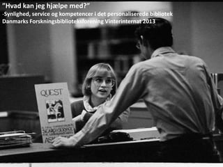 ”Hvad kan jeg hjælpe med?”
-Synlighed, service og kompetencer i det personaliserede bibliotek
Danmarks Forskningsbiblioteksforening Vinterinternat 2013
 