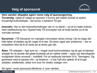 Valg af sponsorat
Vore værdier afspejles også I vores valg af sponsorgerning.
Troværdig: vigtigt at vælge en sponsor vi kunne stå indefor lavede et stykke
troværdigt kulturarbejde - det synes vi bestemt TD gør

Innovativ: Her er det historieformidlingen der er ny tænkt – ud af en træls historie
med værftslukning osv. Opstod hele TD konceptet ved at turde tænke ud af de
normale rammer

Dynamisk: I TD fokuserer en mængde mennesker deres energi I de tre dage det
hele løber af stablen og får noget til at ske. De løser også selv problemer – der er
simpelthen ikke tid til at vente på at andre gør det.

Åben: TD arbejder – lige som os – meget med kommunikation og de gør et kæmpe
arbejde for at sprede det glade budskab på en række måde – også nye teknologiske
muligheder bliver anvendt – mobiltelf. For at nedbryde barrierer til fx. Teenagers. Og
generøse med at sprede info – ja bestemt – vi har haft stor glæde af at bruge
soldater, artellerister, skibe mm over for chefer, koleger mm.

Så også I vores sponsorat efterlever vi vore værdier.
                                                               © MAN Diesel &Turbo 2010/10/11   < 12 >
 