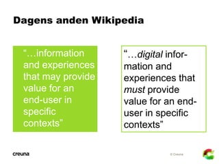 Dagens anden Wikipedia


 “…information     “…digital infor-
 and experiences    mation and
 that may provide   experiences that
 value for an       must provide
 end-user in        value for an end-
 specific           user in specific
 contexts”          contexts”

                               © Creuna
 