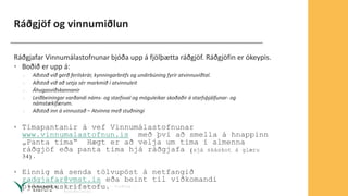 Ráðgjöf og vinnumiðlun
Ráðgjafar Vinnumálastofnunar bjóða upp á fjölþætta ráðgjöf. Ráðgjöfin er ókeypis.
• Boðið er upp á:
› Aðstoð við gerð ferilskrár, kynningarbréfs og undirbúning fyrir atvinnuviðtal.
› Aðstoð við að setja sér markmið í atvinnuleit
› Áhugasviðskannanir
› Leiðbeiningar varðandi náms- og starfsval og möguleikar skoðaðir á starfsþjálfunar- og
námstækifærum.
› Aðstoð inn á vinnustað – Atvinna með stuðningi
• Tímapantanir á vef Vinnumálastofnunar
www.vinnumalastofnun.is með því að smella á hnappinn
„Panta tíma“ Hægt er að velja um tíma í almenna
ráðgjöf eða panta tíma hjá ráðgjafa (sjá skáskot á glæru
34).
• Einnig má senda tölvupóst á netfangið
radgjafar@vmst.is eða beint til viðkomandi
þjónustuskrifstofu.
 