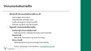 Vinnumarkaðsúrræðin
• Markmið vinnumarkaðsúrræða er að:
› Sporna gegn atvinnuleysi
› Auðvelda fólki að halda virkni
› Stuðla að tengslum við atvinnulífið
› Viðhalda og öðlast nýja færni/hæfni
• Tegundir vinnumarkaðsúrræða:
› Starfstengd vinnumarkaðsúrræði
» Ráðningarstyrkur, Nýsköpunarstyrkur og Frumkvæði
› Námsúrræði
» Námskeið, námsstyrkur og námssamningur.
› Önnur úrræði
» Sjálfboðaliðastarf og atvinnutengd endurhæfing
Frekari upplýsingar á heimasíðunni: Starfsþjálfun og nám
 