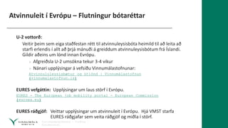 Atvinnuleit í Evrópu – Flutningur bótaréttar
U-2 vottorð:
Veitir þeim sem eiga staðfestan rétt til atvinnuleysisbóta heimild til að leita að
starfi erlendis í allt að þrjá mánuði á greiddum atvinnuleysisbótum frá Íslandi.
Gildir aðeins um lönd innan Evrópu.
» Afgreiðsla U-2 umsókna tekur 3-4 vikur
» Nánari upplýsingar á vefsíðu Vinnumálastofnunar:
Atvinnululeysisbætur og útlönd | Vinnumálastofnun
(vinnumalastofnun.is)
EURES vefgáttin: Upplýsingar um laus störf í Evrópu.
EURES - The European job mobility portal - European Commission
(europa.eu)
EURES ráðgjöf: Veittar upplýsingar um atvinnuleit í Evrópu. Hjá VMST starfa
EURES ráðgjafar sem veita ráðgjöf og miðla í störf.
 