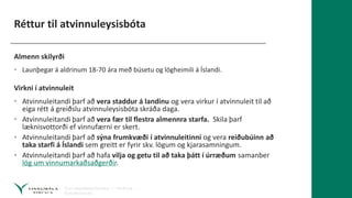 Réttur til atvinnuleysisbóta
Almenn skilyrði
• Launþegar á aldrinum 18-70 ára með búsetu og lögheimili á Íslandi.
Virkni í atvinnuleit
• Atvinnuleitandi þarf að vera staddur á landinu og vera virkur í atvinnuleit til að
eiga rétt á greiðslu atvinnuleysisbóta skráða daga.
• Atvinnuleitandi þarf að vera fær til flestra almennra starfa. Skila þarf
læknisvottorði ef vinnufærni er skert.
• Atvinnuleitandi þarf að sýna frumkvæði í atvinnuleitinni og vera reiðubúinn að
taka starfi á Íslandi sem greitt er fyrir skv. lögum og kjarasamningum.
• Atvinnuleitandi þarf að hafa vilja og getu til að taka þátt í úrræðum samanber
lög um vinnumarkaðsaðgerðir.
 