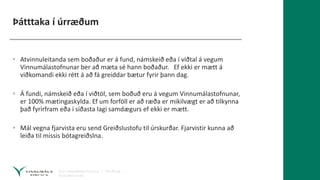 Þátttaka í úrræðum
• Atvinnuleitanda sem boðaður er á fund, námskeið eða í viðtal á vegum
Vinnumálastofnunar ber að mæta sé hann boðaður. Ef ekki er mætt á
viðkomandi ekki rétt á að fá greiddar bætur fyrir þann dag.
• Á fundi, námskeið eða í viðtöl, sem boðuð eru á vegum Vinnumálastofnunar,
er 100% mætingaskylda. Ef um forföll er að ræða er mikilvægt er að tilkynna
það fyrirfram eða í síðasta lagi samdægurs ef ekki er mætt.
• Mál vegna fjarvista eru send Greiðslustofu til úrskurðar. Fjarvistir kunna að
leiða til missis bótagreiðslna.
 