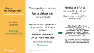 Fyrirmyndarþjónusta – Virðing –
Áreiðanleiki
Atvinnuleysisbætur eru greiddar
út
fyrsta virkan dag
í hverjum mánuði.
Ef þú ert án vinnu og óskar eftir
að vera skráður í leit að starfi
þarftu að
staðfesta atvinnuleit
20.-25. hvers mánaðar
Atvinnuleit er staðfest á
Mínum síðum
Greitt er eftir á
fyrir tímabilið frá 1.-31. hvers
mánaðar.
Dæmi: 1.mars er greitt fyrir
febrúarmánuð.
Ef þú gleymir að staðfesta
atvinnuleit á tímabilinu 20.-25. er
opið fyrir að staðfesta
atvinnuleitina frá 26.-3. næsta
mánaðar. Sé það gert seinkar
greiðslum um 5 virka daga frá því
sem annars hefði verið.
Þeir sem ekki staðfesta atvinnuleit
á þessum dögum verða afskráðir
úr atvinnuleit 4.næsta mánaðar.
Útborgun
atvinnuleysisbóta
Sjá nánar á
vefsíðunni:
Greiðslur
atvinnuleysisbóta
 