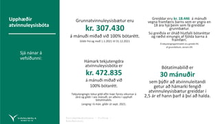 Fyrirmyndarþjónusta – Virðing –
Áreiðanleiki
Greiddar eru kr. 18.446 á mánuði
vegna framfæris barns sem er yngra en
18 ára hjá þeim sem fá greiddar
grunnbætur.
Sú greiðsla er óháð hlutfalli bótaréttar
og ræðst einungis af fjölda barna á
framfæri.
Á tekjutengingartímabili eru greidd 4%
af grunnbótum, annars 6%
Bótatímabilið er
30 mánuðir
sem þýðir að atvinnuleitandi
getur að hámarki fengið
atvinnuleysisbætur greiddar í
2,5 ár ef hann þarf á því að halda.
Hámark tekjutengdra
atvinnuleysisbóta er
kr. 472.835
á mánuði miðað við
100% bótarétt.
Tekjutengingin tekur gildi eftir tvær fyrstu vikurnar á
skrá og gildir í sex mánuði. en aðeins í upphafi
bótatímabils.
Lenging í 6 mán. gildir út sept. 2021.
Grunnatvinnuleysisbætur eru
kr. 307.430
á mánuði miðað við 100% bótarétt.
Gildir frá og með 1.1.2021 til 31.12.2021
Upphæðir
atvinnuleysisbóta
Sjá nánar á
vefsíðunni:
Upphæðir
atvinnuleysisbóta.
 