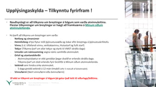 Upplýsingaskylda – Tilkynntu fyrirfram !
• Nauðsynlegt er að tilkynna um breytingar á högum sem varða atvinnuleitina.
Flestar tilkynningar um breytingar er hægt að framkvæma á Mínum síðum
atvinnuleitenda.
• Þú þarft að tilkynna um breytingar sem varða:
› Netfang og símanúmer
› Heimilisfang ef þú flytur milli þjónustusvæða og óskar eftir breytingu á þjónustuskrifstofu
› Vinnu (t.d. tilfallandi vinnu, verktakavinnu, hlutastarf og fullt starf)
› Tekjur (Tilkynna þarf um allar tekjur og styrki til VMST skráða daga)
› Umsókn um námssamning vegna náms samhliða atvinnuleit.
› Orlof og utanlandsferðir
» Atvinnuleysisbætur er ekki greiddar þegar dvalið er erlendis skráða daga.
» Tilkynna þarf um dvöl erlendis fyrir brottför á Mínum síðum atvinnuleitenda.
› Veikindi sem hindra virka atvinnuleit.
» 5 daga greidd veikindi á 12 mán tímabili (eftir 5 mánuði af bótatímabili).
› Vinnufærni (Skert vinnufærni eða óvinnufærni)
Ef ekki er tilkynnt um breytingar á högum þá getur það leitt til viðurlaga/biðtíma.
 