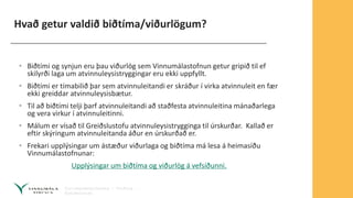 Hvað getur valdið biðtíma/viðurlögum?
• Biðtími og synjun eru þau viðurlög sem Vinnumálastofnun getur gripið til ef
skilyrði laga um atvinnuleysistryggingar eru ekki uppfyllt.
• Biðtími er tímabilið þar sem atvinnuleitandi er skráður í virka atvinnuleit en fær
ekki greiddar atvinnuleysisbætur.
• Til að biðtími telji þarf atvinnuleitandi að staðfesta atvinnuleitina mánaðarlega
og vera virkur í atvinnuleitinni.
• Málum er vísað til Greiðslustofu atvinnuleysistrygginga til úrskurðar. Kallað er
eftir skýringum atvinnuleitanda áður en úrskurðað er.
• Frekari upplýsingar um ástæður viðurlaga og biðtíma má lesa á heimasíðu
Vinnumálastofnunar:
Upplýsingar um biðtíma og viðurlög á vefsíðunni.
 