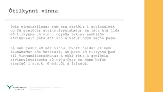 Ótilkynnt vinna
Þeir einstaklingar sem eru skráðir í atvinnuleit
og fá greiddar atvinnuleysisbætur en láta hjá líða
að tilkynna um vinnu og/eða tekjur samhliða
atvinnuleit geta átt von á viðurlögum vegna þess.
Sá sem tekur að sér vinnu, hvort heldur er sem
launamaður eða verktaki, án þess að tilkynna það
til Vinnumálastofnunar á ekki rétt á greiðslu
atvinnuleysisbóta að nýju fyrr en hann hefur
starfað í a.m.k. 6 mánuði á Íslandi.
 