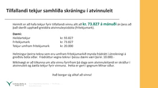 Tilfallandi tekjur samhliða skráningu í atvinnuleit
Heimilt er að hafa tekjur fyrir tilfallandi vinnu allt að kr. 73.827 á mánuði án þess að
það skerði upphæð greiddra atvinnuleysisbóta (frítekjumark).
Dæmi:
Heildartekjur kr. 93.827
Frítekjumark kr. 73.827
Tekjur umfram frítekjumark kr. 20.000
Helmingur þeirra tekna sem eru umfram frítekjumarkið mynda frádrátt í útreikningi á
greiðslu bóta síðar. Frádráttur vegna tekna í þessu dæmi væri þá kr. 10.000.-
Mikilvægt er að tilkynna um alla vinnu fyrirfram þá daga sem atvinnuleitandi er skráður í
atvinnuleit og áætla tekjur fyrir vinnuna. Þetta er gert í gegnum Mínar síður.
Það borgar sig alltaf að vinna!
 