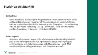 Styrkir og afsláttarkjör
Stéttarfélög
bjóða fjölbreytta þjónustu þeim félagsmönnum sínum, sem hafa misst vinnu
og fá greiddar atvinnuleysisbætur frá Vinnumálastofnun. Atvinnuleitendur
hafa val um það hvort þeir halda áfram að greiða félagsgjald í sitt stéttarfélag
eftir að þeir hætta störfum og skrá sig í atvinnuleit. Með áframhaldandi
greiðslu félagsgjalds er áunnum réttindum viðhaldið.
Búferlastyrkur
Heimilt er að veita styrk vegna búferlaflutnings innanlands frá lögheimili til
þess staðar sem lögheimili er flutt í því skyni að sækja vinnu hjá nýjum
atvinnurekanda sem hefur sannanlega boðið fastráðningu í starf. Með
umsókninni þurfa að fylgja reikningar fyrir útlögðum kostnaði.
 