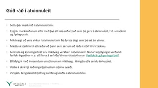 Góð ráð í atvinnuleit
• Settu þér markmið í atvinnuleitinni.
• Fylgdu markmiðunum eftir með því að skrá niður það sem þú gerir í atvinnuleit, t.d. umsóknir
og fyrirspurnir.
• Mikilvægt að vera virkur í atvinnuleitinni frá fyrsta degi sem þú ert án vinnu.
• Mættu á staðinn til að ræða við þann sem sér um að ráða í störf í fyrirtækinu.
• Ferilskrá og kynningarbréf eru mikilvæg verkfæri í atvinnuleit. Nánari upplýsngar varðandi
ferilskrárgerð er m.a. að finna á vefsíðu Vinnumálastofnunar Ferilskrá og kynningarbréf.
• Eftirfylgni með innsendum umsóknum er mikilvæg. Hringdu eða sendu tölvupóst.
• Vertu á skrá hjá ráðningarþjónustum á þínu svæði.
• Virkjaðu tengslanetið þitt og samfélagsmiðla í atvinnuleitinni.
 